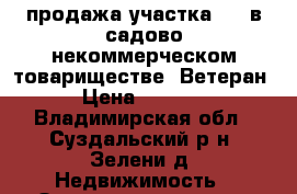 продажа участка №65 в садово-некоммерческом товариществе “Ветеран“  › Цена ­ 200 000 - Владимирская обл., Суздальский р-н, Зелени д. Недвижимость » Земельные участки продажа   